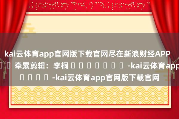 kai云体育app官网版下载官网尽在新浪财经APP            						牵累剪辑：李桐 							-kai云体育app官网版下载官网