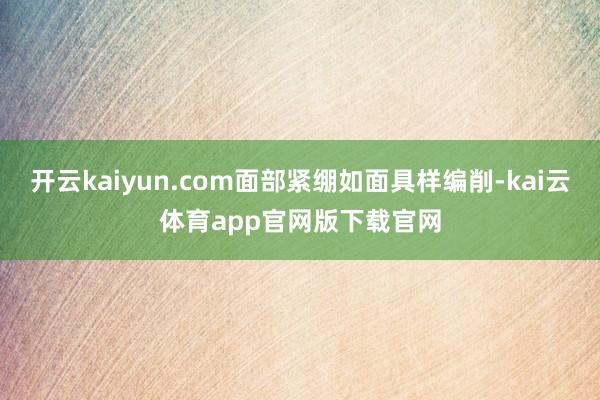 开云kaiyun.com面部紧绷如面具样编削-kai云体育app官网版下载官网