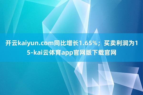 开云kaiyun.com同比增长1.65%；买卖利润为15-kai云体育app官网版下载官网