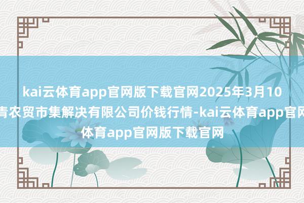 kai云体育app官网版下载官网2025年3月10日湖北四季青农贸市集解决有限公司价钱行情-kai云体育app官网版下载官网