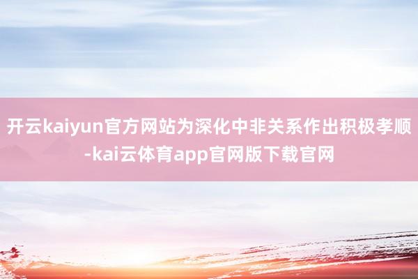 开云kaiyun官方网站为深化中非关系作出积极孝顺-kai云体育app官网版下载官网