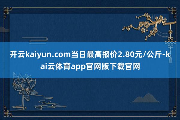 开云kaiyun.com当日最高报价2.80元/公斤-kai云体育app官网版下载官网