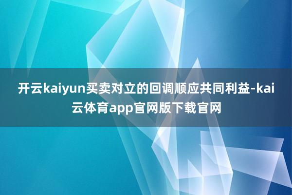 开云kaiyun买卖对立的回调顺应共同利益-kai云体育app官网版下载官网