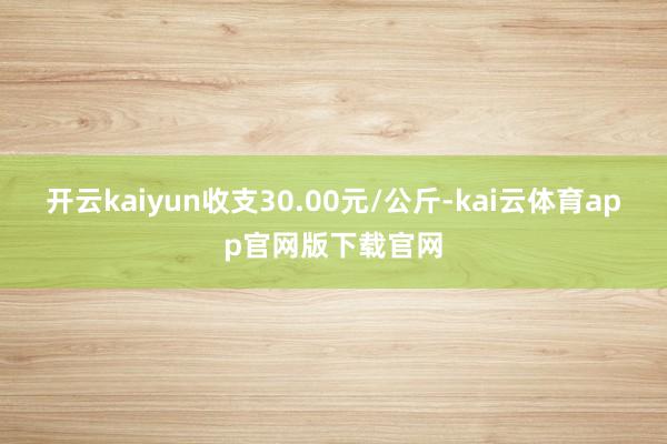 开云kaiyun收支30.00元/公斤-kai云体育app官网版下载官网