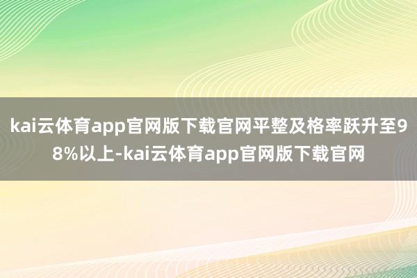 kai云体育app官网版下载官网平整及格率跃升至98%以上-kai云体育app官网版下载官网