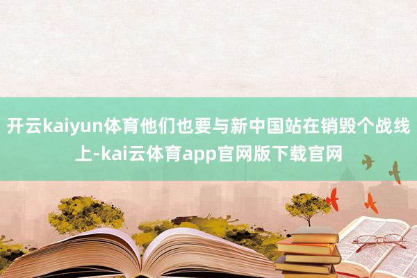 开云kaiyun体育他们也要与新中国站在销毁个战线上-kai云体育app官网版下载官网