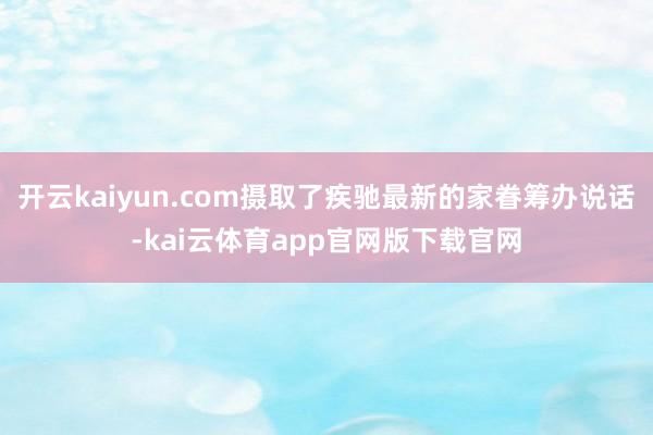开云kaiyun.com摄取了疾驰最新的家眷筹办说话-kai云体育app官网版下载官网