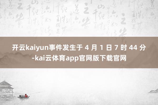 开云kaiyun事件发生于 4 月 1 日 7 时 44 分-kai云体育app官网版下载官网