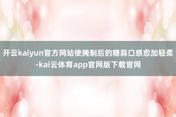 开云kaiyun官方网站使腌制后的糖蒜口感愈加轻柔-kai云体育app官网版下载官网
