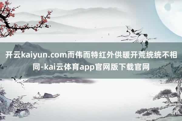 开云kaiyun.com而伟而特红外供暖开荒统统不相同-kai云体育app官网版下载官网