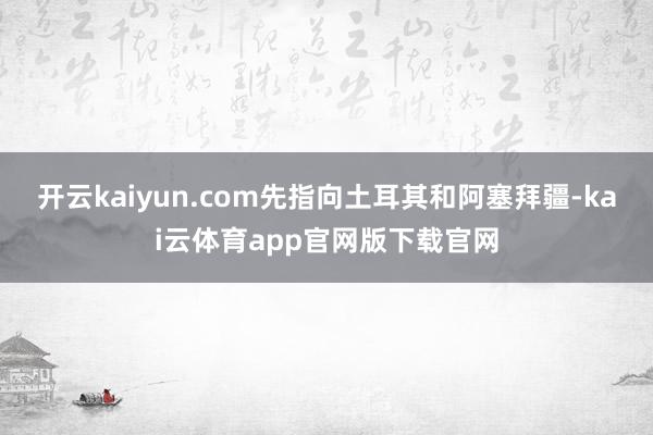 开云kaiyun.com先指向土耳其和阿塞拜疆-kai云体育app官网版下载官网