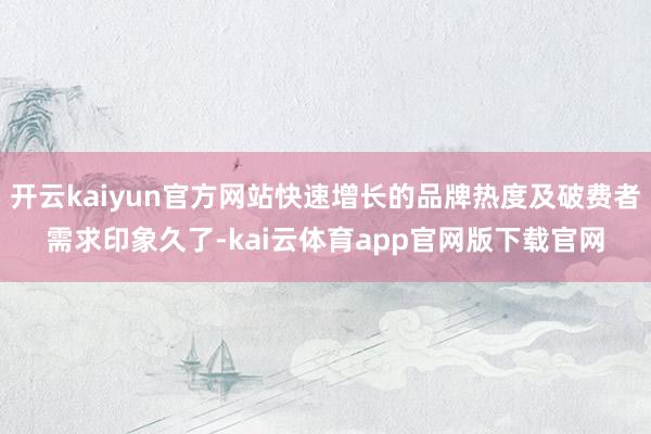 开云kaiyun官方网站快速增长的品牌热度及破费者需求印象久了-kai云体育app官网版下载官网