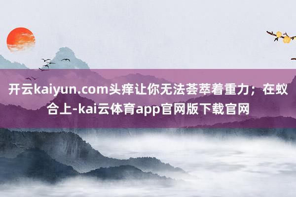 开云kaiyun.com头痒让你无法荟萃着重力；在蚁合上-kai云体育app官网版下载官网