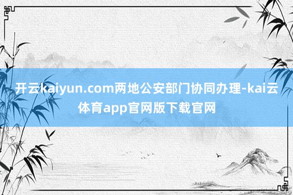 开云kaiyun.com两地公安部门协同办理-kai云体育app官网版下载官网