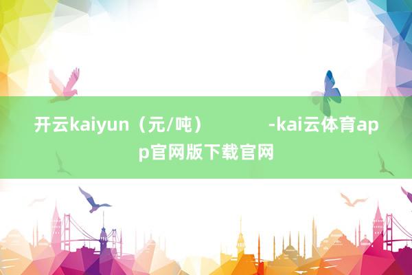 开云kaiyun（元/吨）            -kai云体育app官网版下载官网