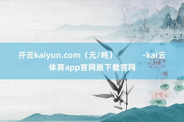 开云kaiyun.com（元/吨）            -kai云体育app官网版下载官网