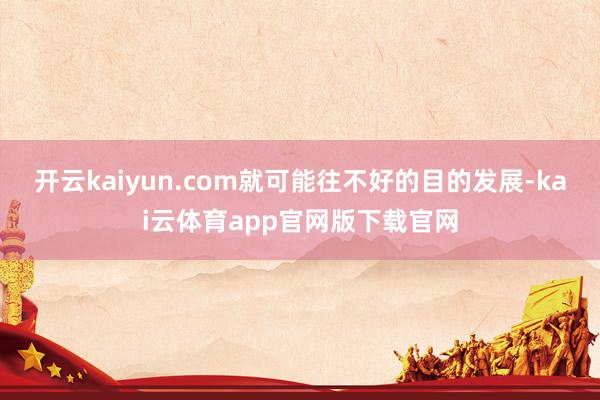 开云kaiyun.com就可能往不好的目的发展-kai云体育app官网版下载官网