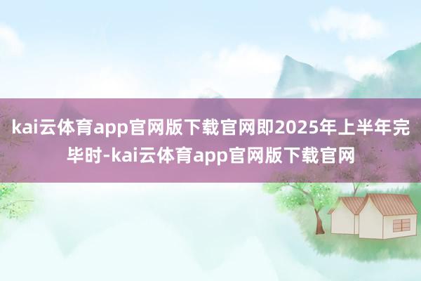 kai云体育app官网版下载官网即2025年上半年完毕时-kai云体育app官网版下载官网