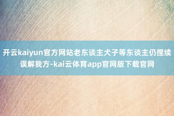 开云kaiyun官方网站老东谈主犬子等东谈主仍捏续误解我方-kai云体育app官网版下载官网