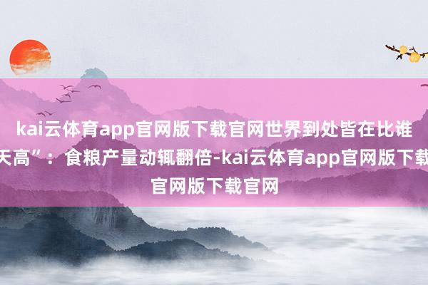 kai云体育app官网版下载官网世界到处皆在比谁“冲天高”：食粮产量动辄翻倍-kai云体育app官网版下载官网