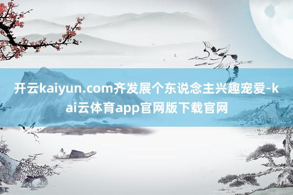 开云kaiyun.com齐发展个东说念主兴趣宠爱-kai云体育app官网版下载官网