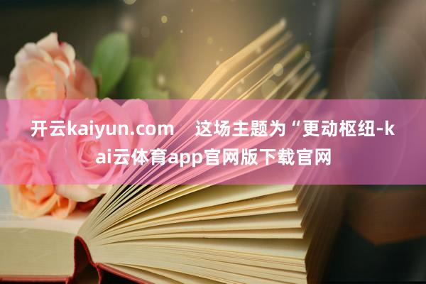 开云kaiyun.com    这场主题为“更动枢纽-kai云体育app官网版下载官网