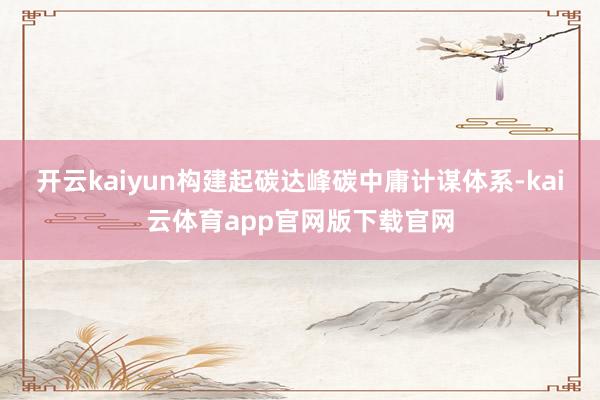 开云kaiyun构建起碳达峰碳中庸计谋体系-kai云体育app官网版下载官网