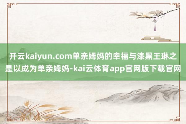 开云kaiyun.com单亲姆妈的幸福与漆黑王琳之是以成为单亲姆妈-kai云体育app官网版下载官网