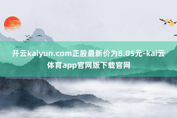 开云kaiyun.com正股最新价为8.05元-kai云体育app官网版下载官网