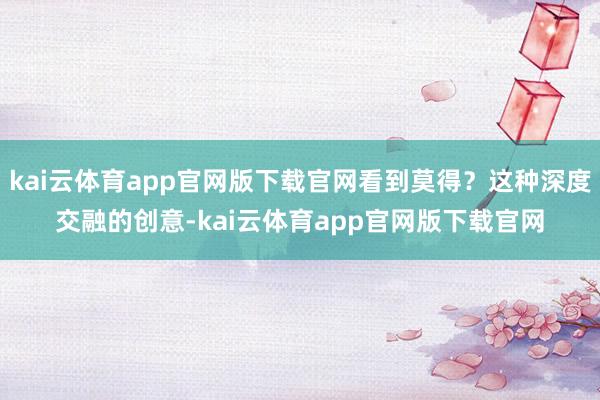 kai云体育app官网版下载官网看到莫得？这种深度交融的创意-kai云体育app官网版下载官网