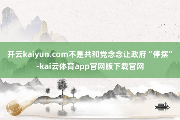 开云kaiyun.com不是共和党念念让政府“停摆”-kai云体育app官网版下载官网