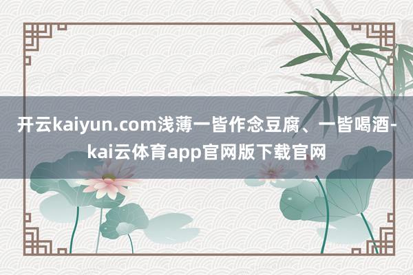 开云kaiyun.com浅薄一皆作念豆腐、一皆喝酒-kai云体育app官网版下载官网