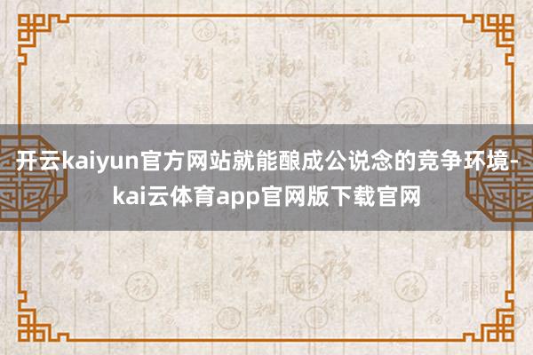 开云kaiyun官方网站就能酿成公说念的竞争环境-kai云体育app官网版下载官网