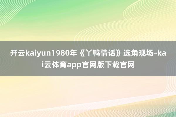 开云kaiyun1980年《丫鸭情话》选角现场-kai云体育app官网版下载官网