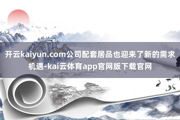 开云kaiyun.com公司配套居品也迎来了新的需求机遇-kai云体育app官网版下载官网