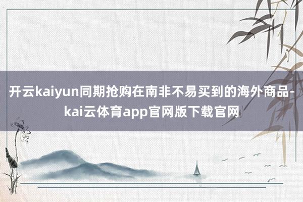 开云kaiyun同期抢购在南非不易买到的海外商品-kai云体育app官网版下载官网
