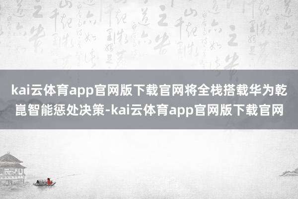 kai云体育app官网版下载官网将全栈搭载华为乾崑智能惩处决策-kai云体育app官网版下载官网