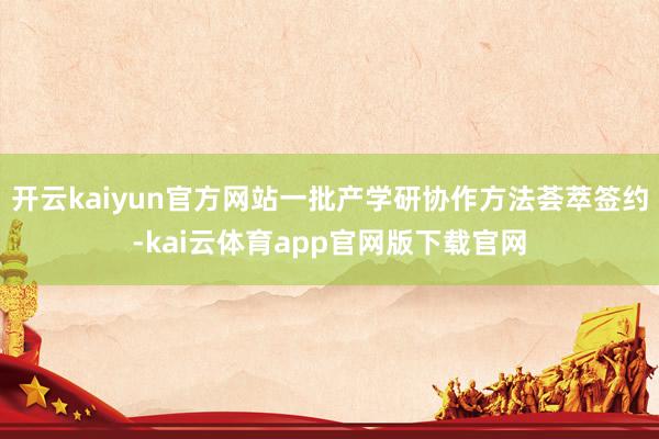 开云kaiyun官方网站一批产学研协作方法荟萃签约-kai云体育app官网版下载官网