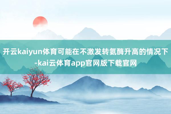 开云kaiyun体育可能在不激发转氨酶升高的情况下-kai云体育app官网版下载官网