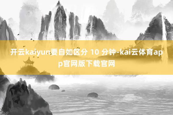 开云kaiyun要自如区分 10 分钟-kai云体育app官网版下载官网