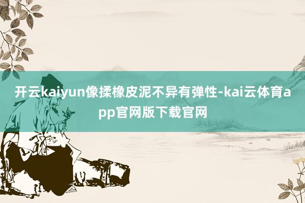 开云kaiyun像揉橡皮泥不异有弹性-kai云体育app官网版下载官网