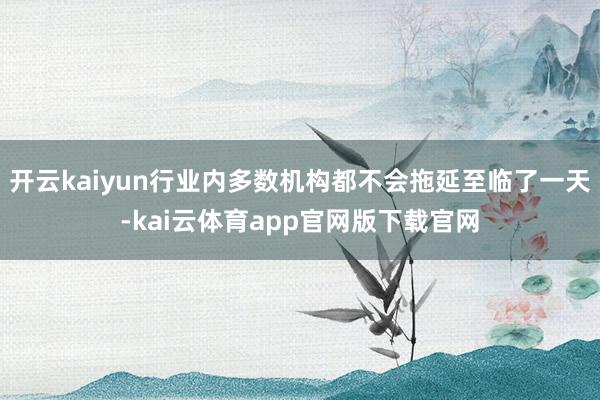 开云kaiyun行业内多数机构都不会拖延至临了一天-kai云体育app官网版下载官网