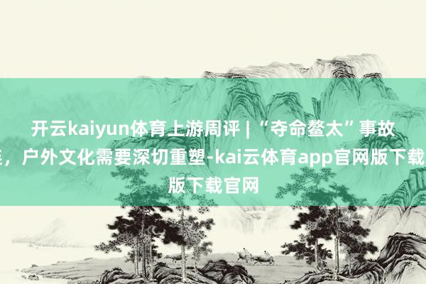 开云kaiyun体育上游周评 | “夺命鳌太”事故连连，户外文化需要深切重塑-kai云体育app官网版下载官网