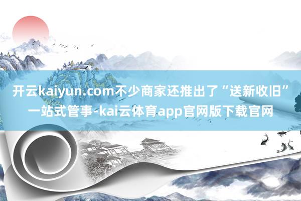开云kaiyun.com不少商家还推出了“送新收旧”一站式管事-kai云体育app官网版下载官网