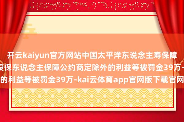开云kaiyun官方网站中国太平洋东说念主寿保障商丘中心支公司因赐与投保东说念主保障公约商定除外的利益等被罚金39万-kai云体育app官网版下载官网